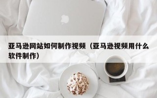如皋亚马逊网站如何制作视频（亚马逊视频用什么软件制作）