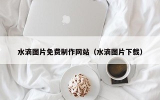 如皋水滴图片免费制作网站（水滴图片下载）